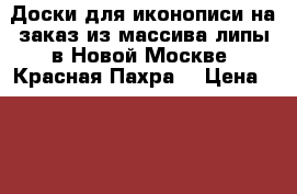 Доски для иконописи на заказ из массива липы в Новой Москве (Красная Пахра) › Цена ­ 100 - Московская обл., Москва г. Хобби. Ручные работы » Другое   . Московская обл.
